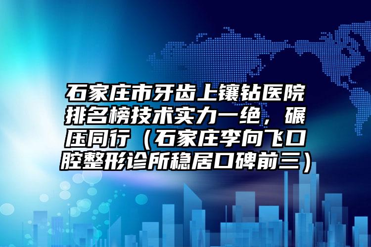 石家庄市牙齿上镶钻医院排名榜技术实力一绝，碾压同行（石家庄李向飞口腔整形诊所稳居口碑前三）