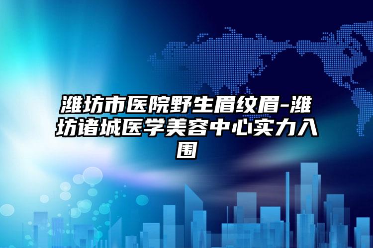 潍坊市医院野生眉纹眉-潍坊诸城医学美容中心实力入围