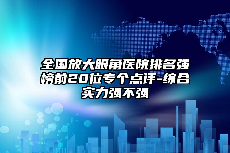 全国放大眼角医院排名强榜前20位专个点评-综合实力强不强