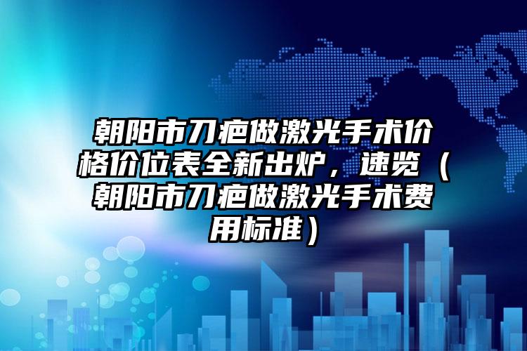 朝阳市刀疤做激光手术价格价位表全新出炉，速览（朝阳市刀疤做激光手术费用标准）