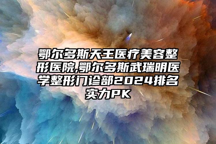 鄂尔多斯天王医疗美容整形医院,鄂尔多斯武瑞明医学整形门诊部2024排名实力PK