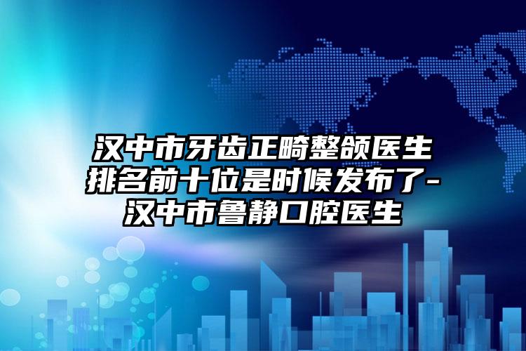 汉中市牙齿正畸整颌医生排名前十位是时候发布了-汉中市鲁静口腔医生