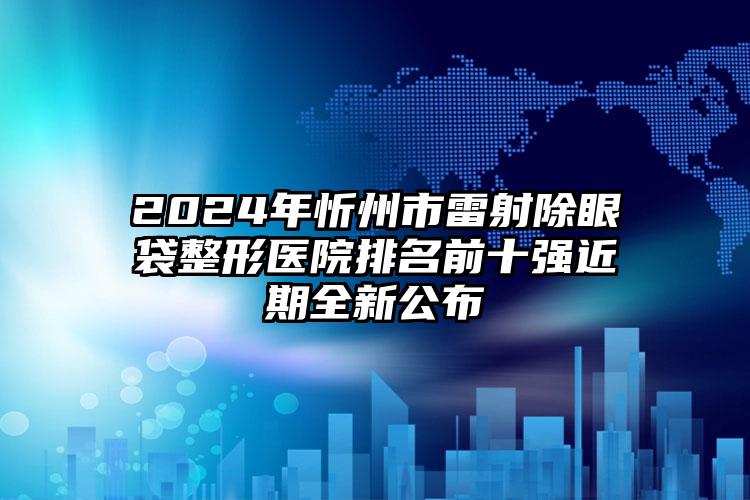 2024年忻州市雷射除眼袋整形医院排名前十强近期全新公布