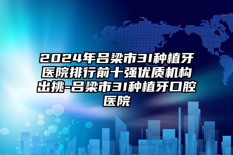 2024年吕梁市3I种植牙医院排行前十强优质机构出挑-吕梁市3I种植牙口腔医院