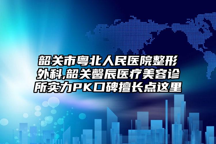 韶关市粤北人民医院整形外科,韶关馨辰医疗美容诊所实力PK口碑擅长点这里