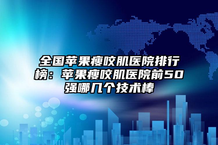 全国苹果瘦咬肌医院排行榜：苹果瘦咬肌医院前50强哪几个技术棒