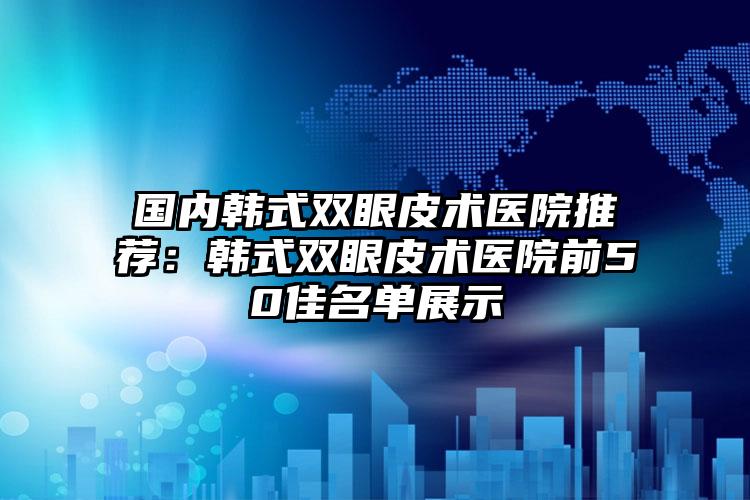 国内韩式双眼皮术医院推荐：韩式双眼皮术医院前50佳名单展示