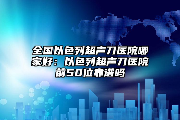 全国以色列超声刀医院哪家好：以色列超声刀医院前50位靠谱吗