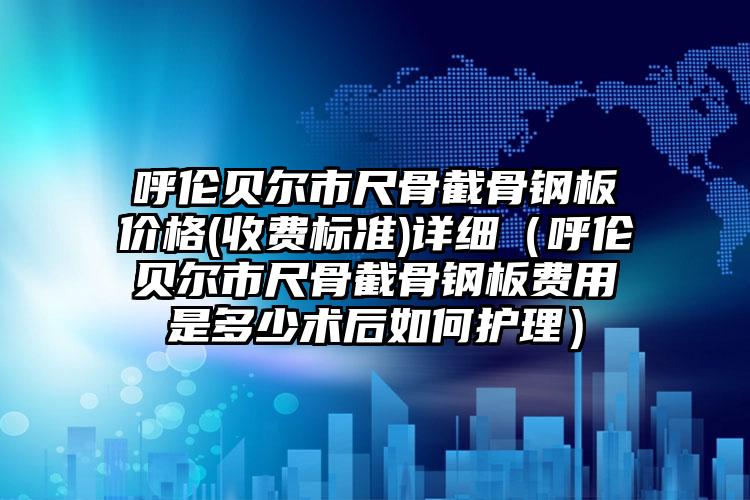 呼伦贝尔市尺骨截骨钢板价格(收费标准)详细（呼伦贝尔市尺骨截骨钢板费用是多少术后如何护理）