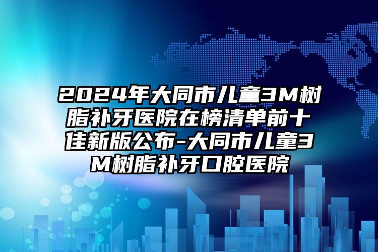 2024年大同市儿童3M树脂补牙医院在榜清单前十佳新版公布-大同市儿童3M树脂补牙口腔医院