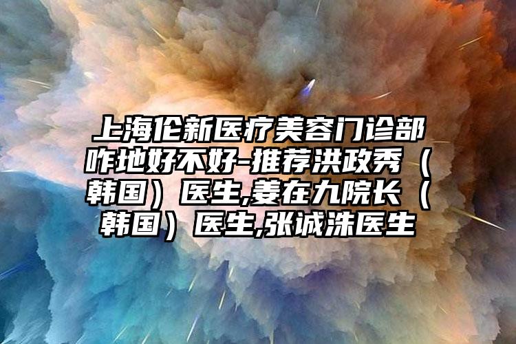 上海伦新医疗美容门诊部咋地好不好-推荐洪政秀（韩国）医生,姜在九院长（韩国）医生,张诚洙医生