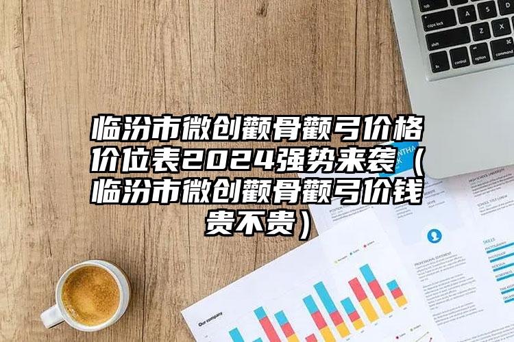 临汾市微创颧骨颧弓价格价位表2024强势来袭（临汾市微创颧骨颧弓价钱贵不贵）