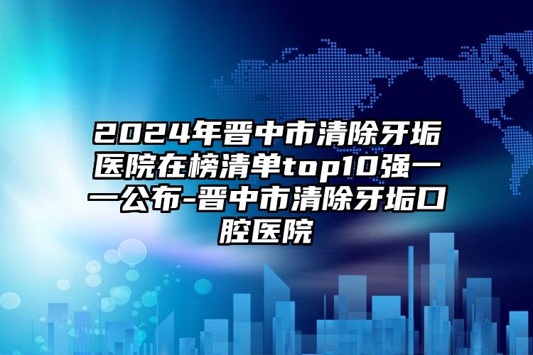 2024年晋中市清除牙垢医院在榜清单top10强一一公布-晋中市清除牙垢口腔医院