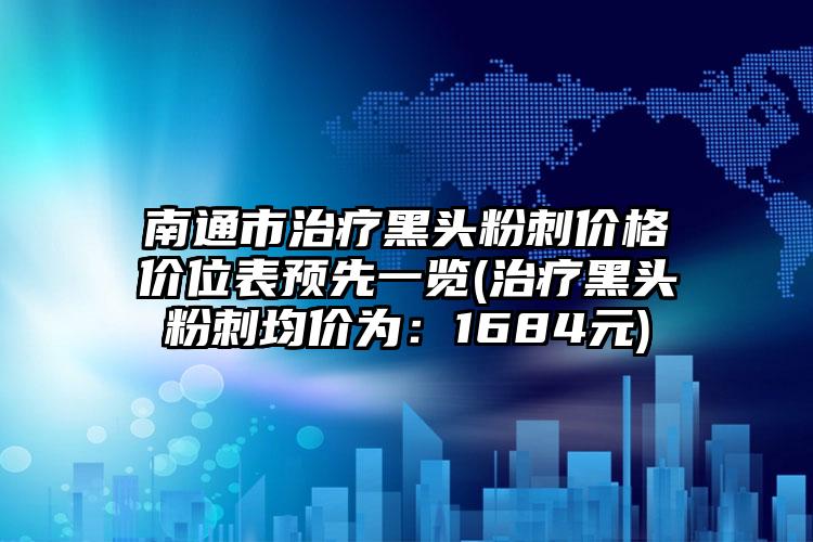 南通市治疗黑头粉刺价格价位表预先一览(治疗黑头粉刺均价为：1684元)