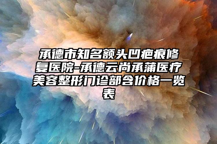 承德市知名额头凹疤痕修复医院-承德云尚承蒲医疗美容整形门诊部含价格一览表