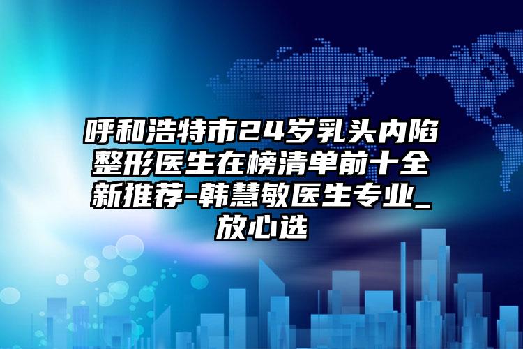 呼和浩特市24岁乳头内陷整形医生在榜清单前十全新推荐-韩慧敏医生专业_放心选