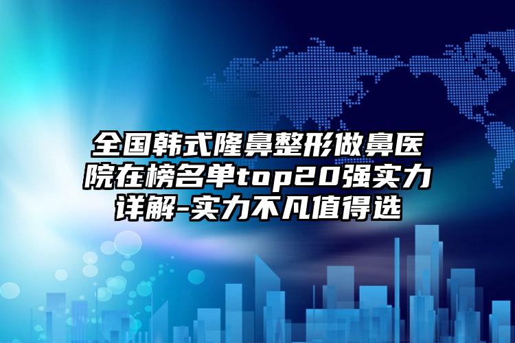 全国韩式隆鼻整形做鼻医院在榜名单top20强实力详解-实力不凡值得选