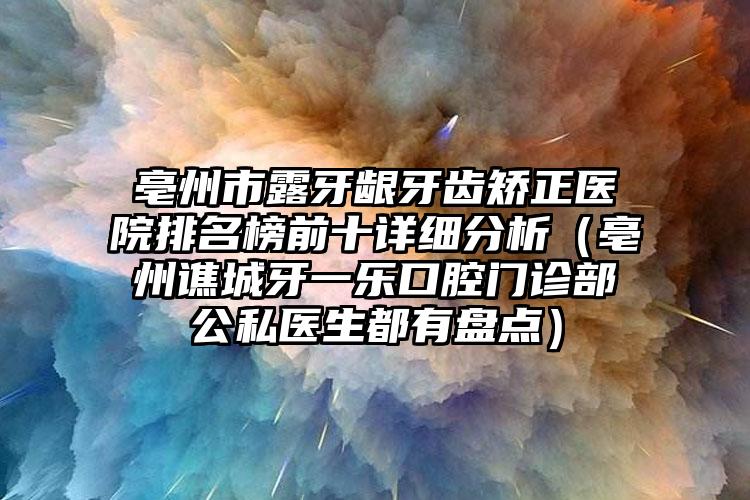 亳州市露牙龈牙齿矫正医院排名榜前十详细分析（亳州谯城牙一乐口腔门诊部公私医生都有盘点）