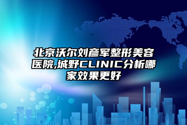 北京沃尔刘彦军整形美容医院,城野CLINIC分析哪家效果更好