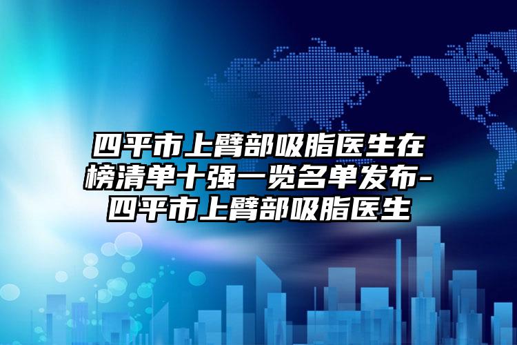 四平市上臂部吸脂医生在榜清单十强一览名单发布-四平市上臂部吸脂医生