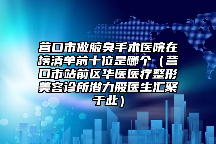 营口市做腋臭手术医院在榜清单前十位是哪个（营口市站前区华医医疗整形美容诊所潜力股医生汇聚于此）