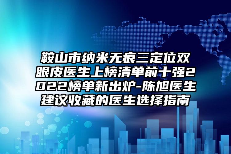 鞍山市纳米无痕三定位双眼皮医生上榜清单前十强2022榜单新出炉-陈旭医生建议收藏的医生选择指南