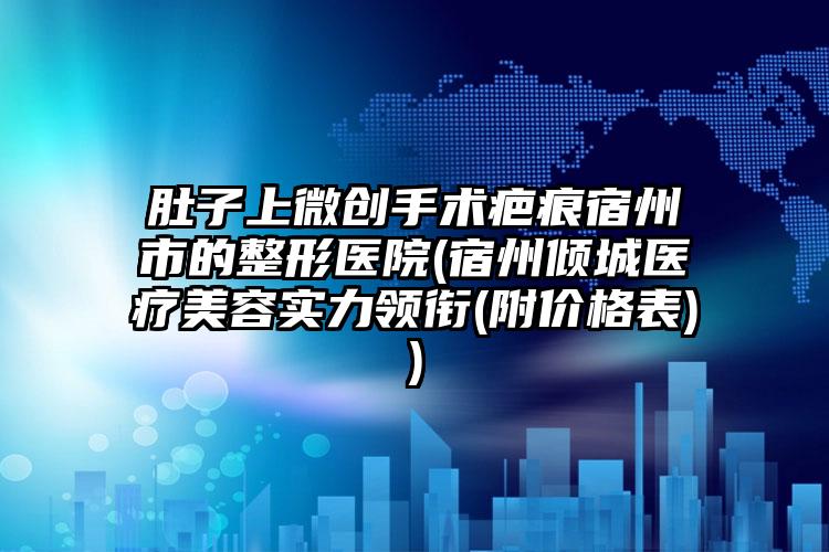 肚子上微创手术疤痕宿州市的整形医院(宿州倾城医疗美容实力领衔(附价格表))