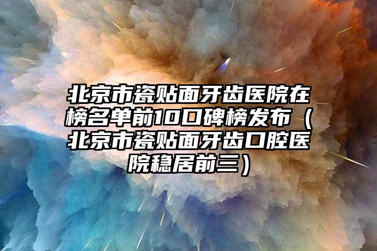 北京市瓷贴面牙齿医院在榜名单前10口碑榜发布（北京市瓷贴面牙齿口腔医院稳居前三）