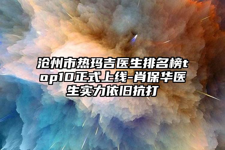 沧州市热玛吉医生排名榜top10正式上线-肖保华医生实力依旧抗打