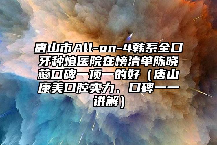 唐山市All-on-4韩系全口牙种植医院在榜清单陈晓蕊口碑一顶一的好（唐山康美口腔实力、口碑一一讲解）