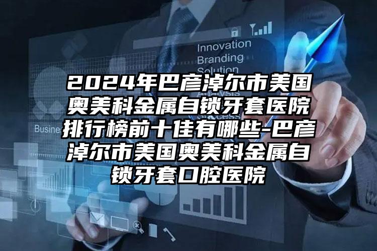 2024年巴彦淖尔市美国奥美科金属自锁牙套医院排行榜前十佳有哪些-巴彦淖尔市美国奥美科金属自锁牙套口腔医院