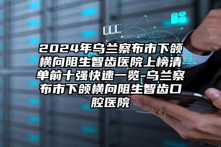 2024年乌兰察布市下颌横向阻生智齿医院上榜清单前十强快速一览-乌兰察布市下颌横向阻生智齿口腔医院