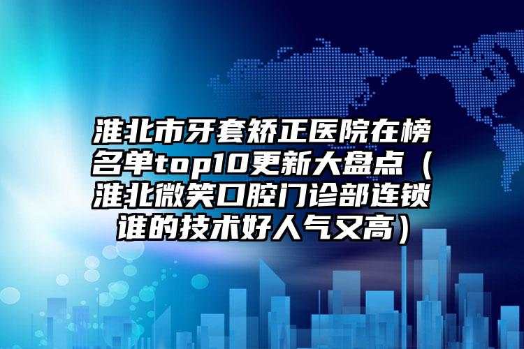 淮北市牙套矫正医院在榜名单top10更新大盘点（淮北微笑口腔门诊部连锁谁的技术好人气又高）