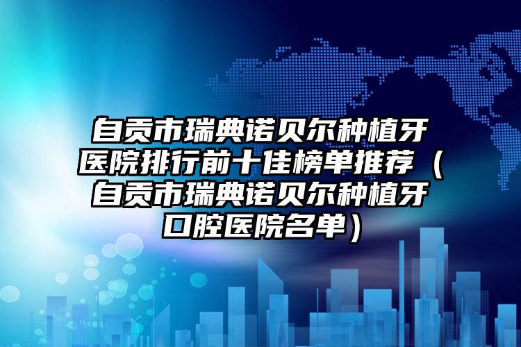 自贡市瑞典诺贝尔种植牙医院排行前十佳榜单推荐（自贡市瑞典诺贝尔种植牙口腔医院名单）