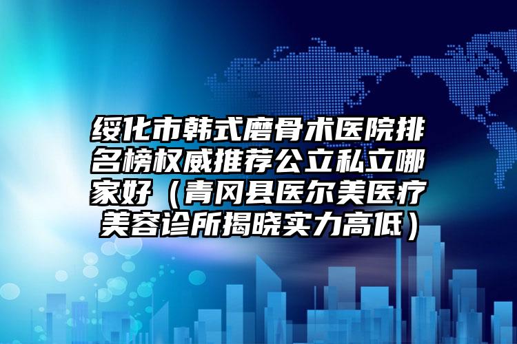 绥化市韩式磨骨术医院排名榜权威推荐公立私立哪家好（青冈县医尔美医疗美容诊所揭晓实力高低）