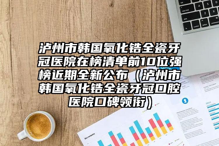 泸州市韩国氧化锆全瓷牙冠医院在榜清单前10位强榜近期全新公布（泸州市韩国氧化锆全瓷牙冠口腔医院口碑领衔）