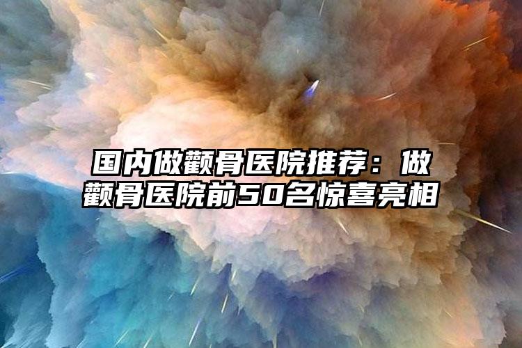 国内做颧骨医院推荐：做颧骨医院前50名惊喜亮相