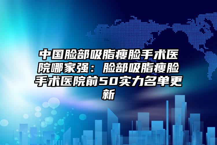 中国脸部吸脂瘦脸手术医院哪家强：脸部吸脂瘦脸手术医院前50实力名单更新