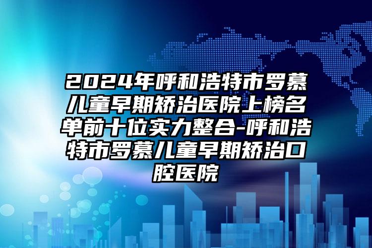 2024年呼和浩特市罗慕儿童早期矫治医院上榜名单前十位实力整合-呼和浩特市罗慕儿童早期矫治口腔医院