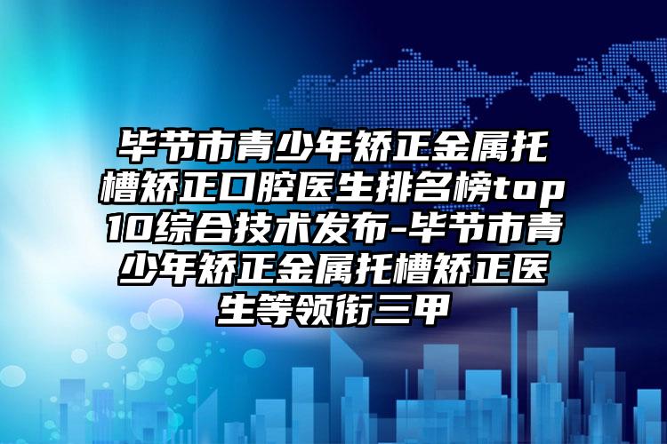 毕节市青少年矫正金属托槽矫正口腔医生排名榜top10综合技术发布-毕节市青少年矫正金属托槽矫正医生等领衔三甲