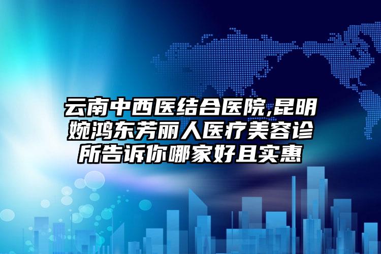 云南中西医结合医院,昆明婉鸿东芳丽人医疗美容诊所告诉你哪家好且实惠