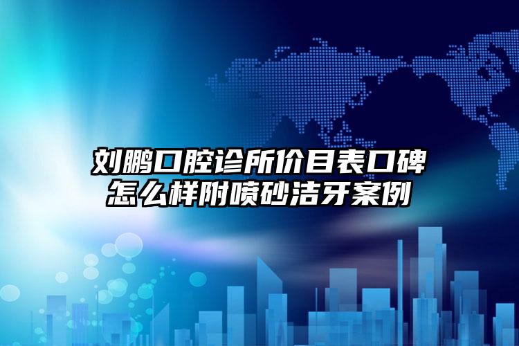 刘鹏口腔诊所价目表口碑怎么样附喷砂洁牙案例