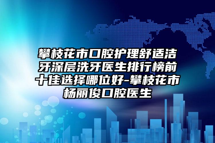 攀枝花市口腔护理舒适洁牙深层洗牙医生排行榜前十佳选择哪位好-攀枝花市杨丽俊口腔医生