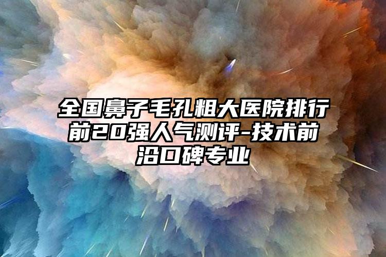 全国鼻子毛孔粗大医院排行前20强人气测评-技术前沿口碑专业