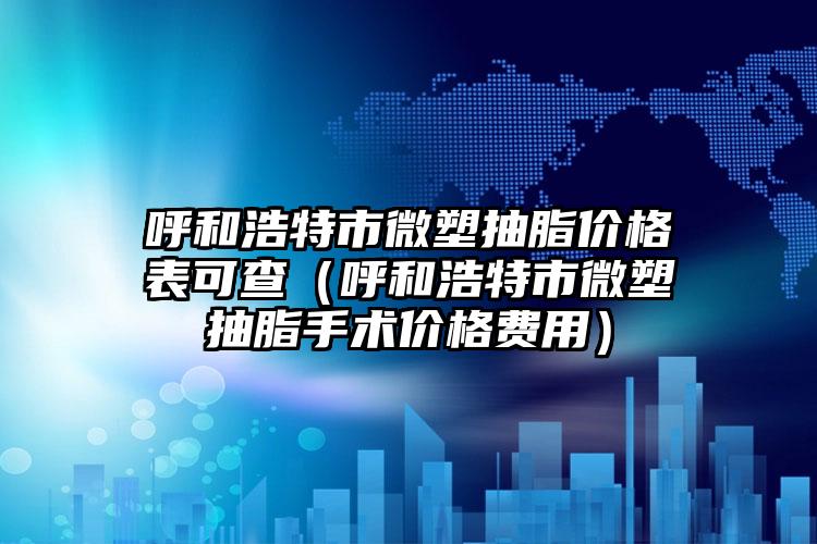 呼和浩特市微塑抽脂价格表可查（呼和浩特市微塑抽脂手术价格费用）