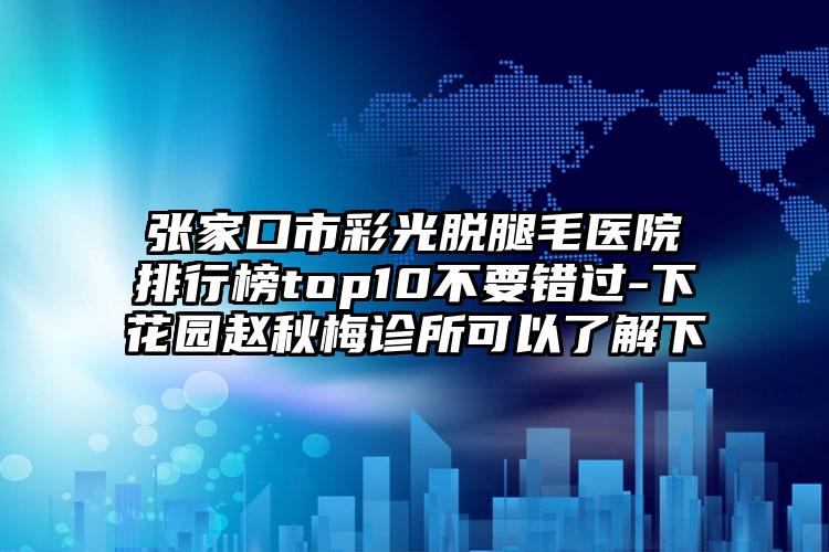 张家口市彩光脱腿毛医院排行榜top10不要错过-下花园赵秋梅诊所可以了解下