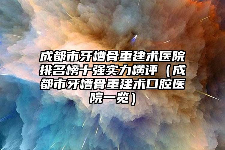 成都市牙槽骨重建术医院排名榜十强实力横评（成都市牙槽骨重建术口腔医院一览）