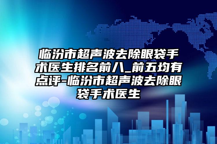 临汾市超声波去除眼袋手术医生排名前八_前五均有点评-临汾市超声波去除眼袋手术医生