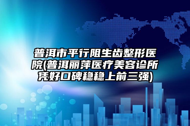 普洱市平行阻生齿整形医院(普洱丽萍医疗美容诊所凭好口碑稳稳上前三强)