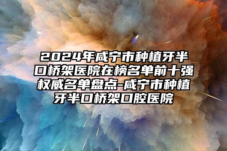 2024年咸宁市种植牙半口桥架医院在榜名单前十强权威名单盘点-咸宁市种植牙半口桥架口腔医院